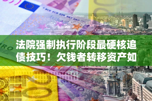北京法院强制执行阶段最硬核追债技巧！欠钱者转移资产如何破解？