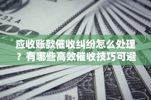 北京应收账款催收纠纷怎么处理？有哪些高效催收技巧可避免坏账？